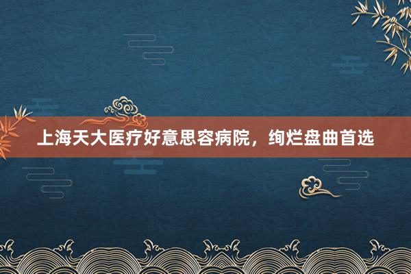 上海天大医疗好意思容病院，绚烂盘曲首选