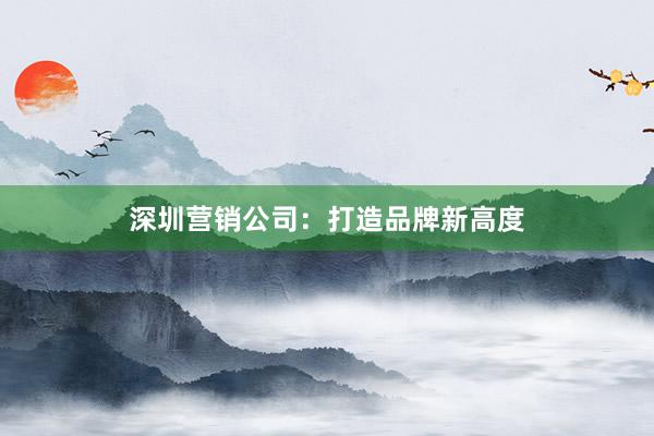 深圳营销公司：打造品牌新高度